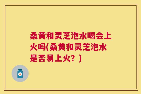 桑黄和灵芝泡水喝会上火吗(桑黄和灵芝泡水是否易上火?) 桑黄和灵芝泡水喝会上火吗(桑黄和灵芝泡水是否易上火?)