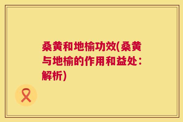 桑黄和地榆功效(桑黄与地榆的作用和益处:解析) 桑黄和地榆功效(桑黄与地榆的作用和益处:解析)