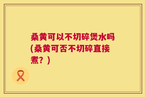 桑黄可以不切碎煲水吗(桑黄可否不切碎直接煮?) 桑黄可以不切碎煲水吗(桑黄可否不切碎直接煮?)