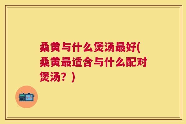 桑黄与什么煲汤好(桑黄适合与什么配对煲汤?) 桑黄与什么煲汤好(桑黄适合与什么配对煲汤?)