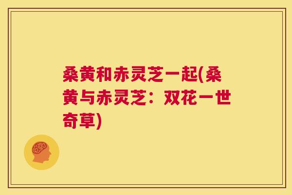 桑黄和赤灵芝一起(桑黄与赤灵芝:双花一世奇草) 桑黄和赤灵芝一起(桑黄与赤灵芝:双花一世奇草)