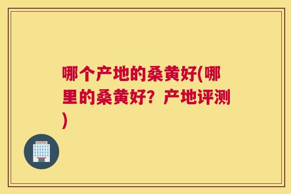 哪个产地的桑黄好(哪里的桑黄好?产地评测) 哪个产地的桑黄好(哪里的桑黄好?产地评测)