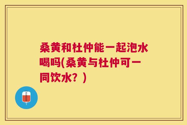 桑黄和杜仲能一起泡水喝吗(桑黄与杜仲可一同饮水?) 桑黄和杜仲能一起泡水喝吗(桑黄与杜仲可一同饮水?)