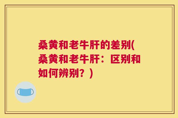 桑黄和老牛的差别(桑黄和老牛:区别和如何辨别?) 桑黄和老牛的差别(桑黄和老牛:区别和如何辨别?)