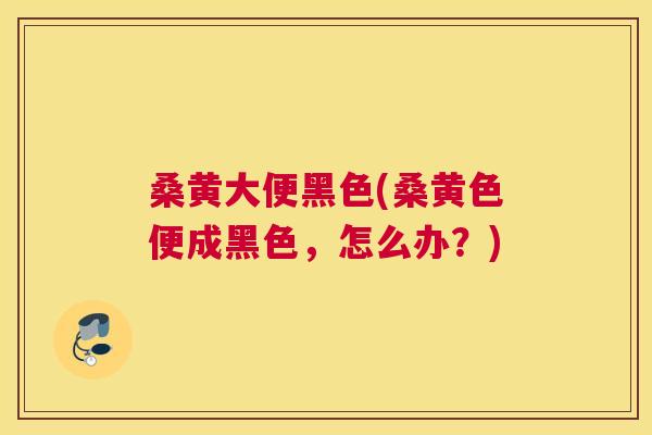 桑黄大便黑色(桑黄色便成黑色,怎么办?) 桑黄大便黑色(桑黄色便成黑色,怎么办?)