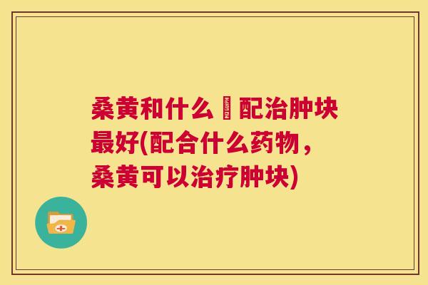桑黄和什么撘配肿块好(配合什么,桑黄可以肿块) 桑黄和什么撘配肿块好(配合什么,桑黄可以肿块)