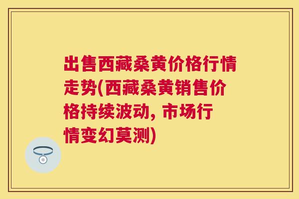 出售西藏桑黄价格行情走势(西藏桑黄销售价格持续波动, 市场行情变幻莫测) 出售西藏桑黄价格行情走势(西藏桑黄销售价格持续波动, 市场行情变幻莫测)