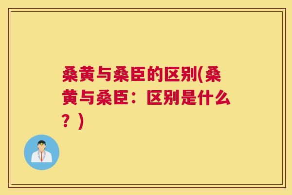 桑黄与桑臣的区别(桑黄与桑臣:区别是什么?) 桑黄与桑臣的区别(桑黄与桑臣:区别是什么?)