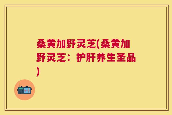 桑黄加野灵芝(桑黄加野灵芝:养生圣品) 桑黄加野灵芝(桑黄加野灵芝:养生圣品)