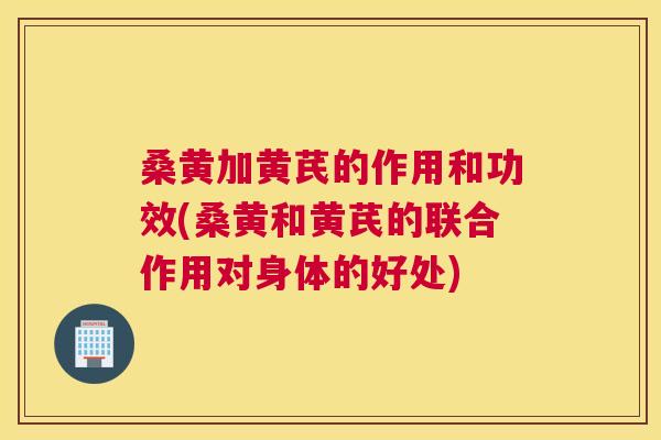 桑黄加黄芪的作用和功效(桑黄和黄芪的联合作用对身体的好处) 桑黄加黄芪的作用和功效(桑黄和黄芪的联合作用对身体的好处)