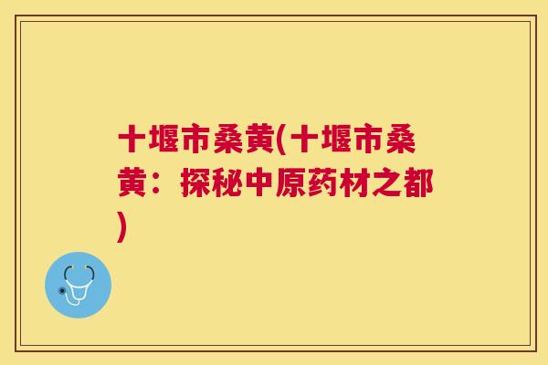 十堰市桑黄(十堰市桑黄:探秘中原药材之都) 十堰市桑黄(十堰市桑黄:探秘中原药材之都)