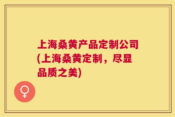 上海桑黄产品定制公司(上海桑黄定制,尽显品质之美) 上海桑黄产品定制公司(上海桑黄定制,尽显品质之美)