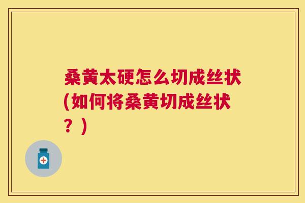 桑黄太硬怎么切成丝状(如何将桑黄切成丝状?) 桑黄太硬怎么切成丝状(如何将桑黄切成丝状?)