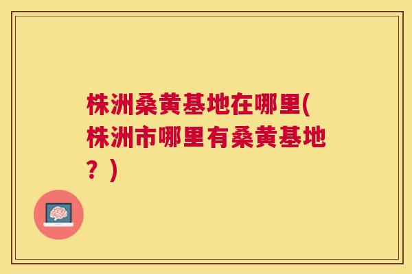 株洲桑黄基地在哪里(株洲市哪里有桑黄基地?) 株洲桑黄基地在哪里(株洲市哪里有桑黄基地?)