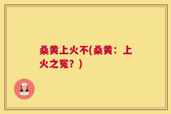 桑黄上火不(桑黄:上火之冤?) 桑黄上火不(桑黄:上火之冤?)