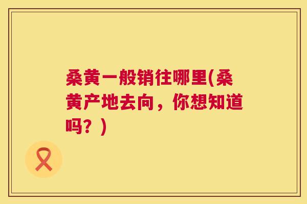 桑黄一般销往哪里(桑黄产地去向,你想知道吗?) 桑黄一般销往哪里(桑黄产地去向,你想知道吗?)