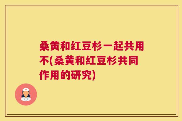 桑黄和红豆杉一起共用不(桑黄和红豆杉共同作用的研究) 桑黄和红豆杉一起共用不(桑黄和红豆杉共同作用的研究)