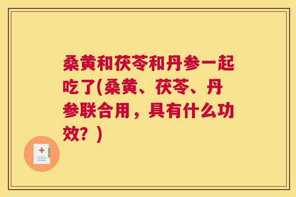 桑黄和茯苓和丹参一起吃了(桑黄、茯苓、丹参联合用,具有什么功效?) 桑黄和茯苓和丹参一起吃了(桑黄、茯苓、丹参联合用,具有什么功效?)