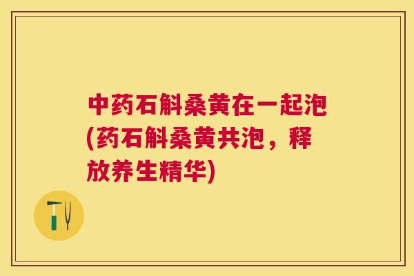 石斛桑黄在一起泡(药石斛桑黄共泡,释放养生精华) 石斛桑黄在一起泡(药石斛桑黄共泡,释放养生精华)