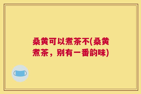 桑黄可以煮茶不(桑黄煮茶,别有一番韵味) 桑黄可以煮茶不(桑黄煮茶,别有一番韵味)