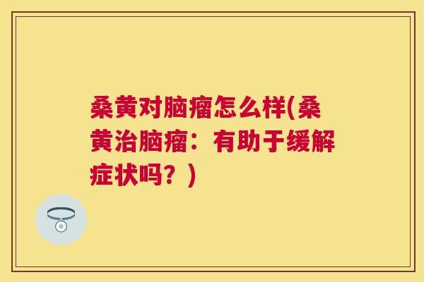 桑黄对脑瘤怎么样(桑黄脑瘤：有助于缓解症状吗？)