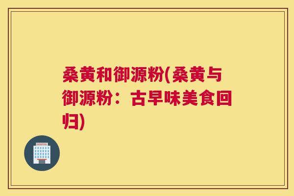 桑黄和御源粉(桑黄与御源粉:古早味美食回归) 桑黄和御源粉(桑黄与御源粉:古早味美食回归)