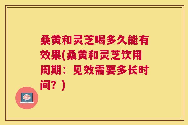 桑黄和灵芝喝多久能有效果(桑黄和灵芝饮用周期:见效需要多长时间?) 桑黄和灵芝喝多久能有效果(桑黄和灵芝饮用周期:见效需要多长时间?)
