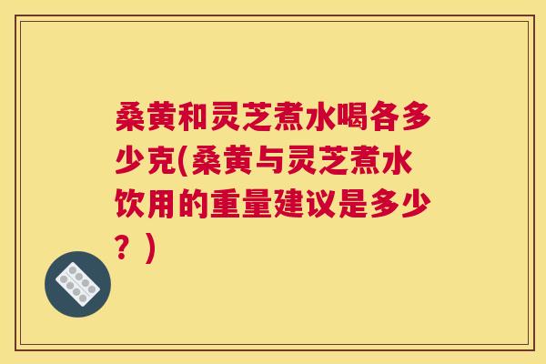 桑黄和灵芝煮水喝各多少克(桑黄与灵芝煮水饮用的重量建议是多少?) 桑黄和灵芝煮水喝各多少克(桑黄与灵芝煮水饮用的重量建议是多少?)
