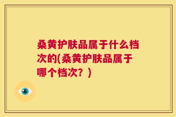 桑黄护肤品属于什么档次的(桑黄护肤品属于哪个档次?) 桑黄护肤品属于什么档次的(桑黄护肤品属于哪个档次?)