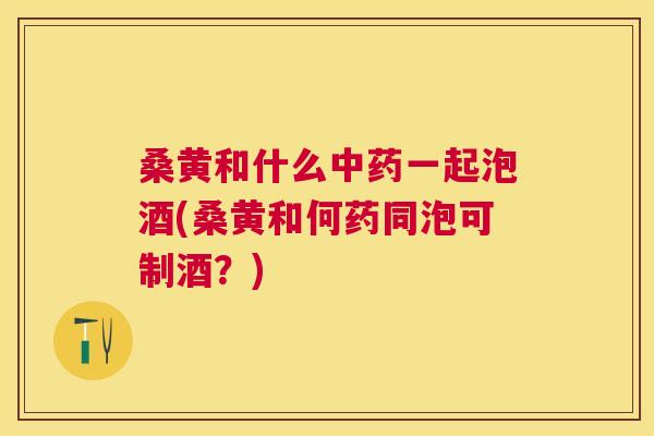 桑黄和什么一起泡酒(桑黄和何药同泡可制酒?) 桑黄和什么一起泡酒(桑黄和何药同泡可制酒?)