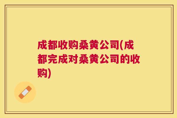 成都收购桑黄公司(成都完成对桑黄公司的收购) 成都收购桑黄公司(成都完成对桑黄公司的收购)