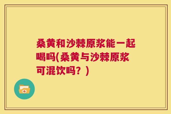 桑黄和沙棘原浆能一起喝吗(桑黄与沙棘原浆可混饮吗?) 桑黄和沙棘原浆能一起喝吗(桑黄与沙棘原浆可混饮吗?)