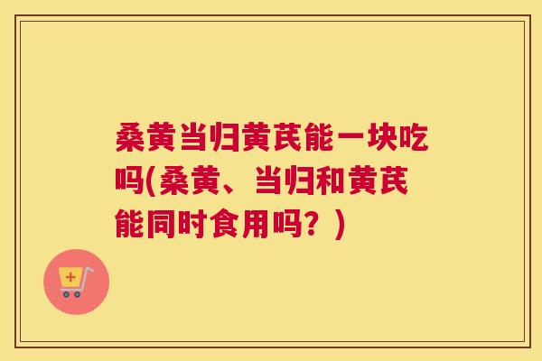 桑黄当归黄芪能一块吃吗(桑黄、当归和黄芪能同时食用吗?) 桑黄当归黄芪能一块吃吗(桑黄、当归和黄芪能同时食用吗?)