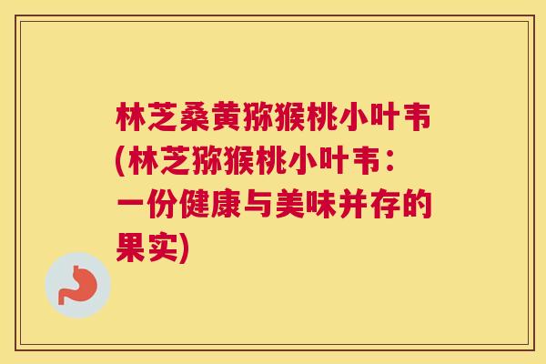 林芝桑黄猕猴桃小叶韦(林芝猕猴桃小叶韦:一份健康与美味并存的果实) 林芝桑黄猕猴桃小叶韦(林芝猕猴桃小叶韦:一份健康与美味并存的果实)