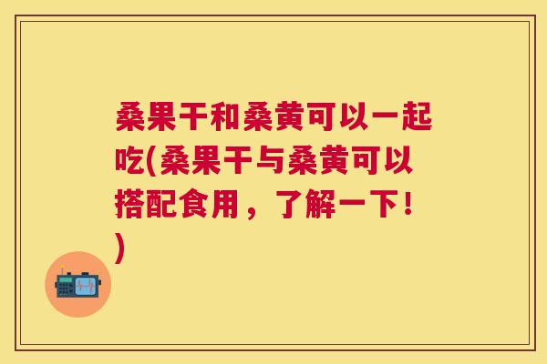 桑果干和桑黄可以一起吃(桑果干与桑黄可以搭配食用,了解一下!) 桑果干和桑黄可以一起吃(桑果干与桑黄可以搭配食用,了解一下!)