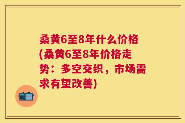 桑黄6至8年什么价格(桑黄6至8年价格走势:多空交织,市场需求有望改善) 桑黄6至8年什么价格(桑黄6至8年价格走势:多空交织,市场需求有望改善)