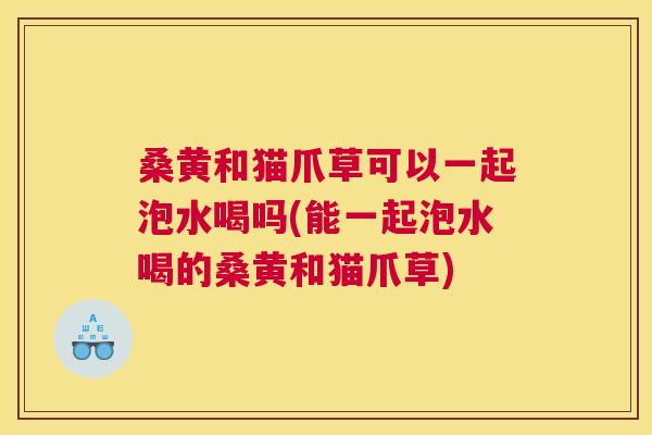 桑黄和猫爪草可以一起泡水喝吗(能一起泡水喝的桑黄和猫爪草) 桑黄和猫爪草可以一起泡水喝吗(能一起泡水喝的桑黄和猫爪草)