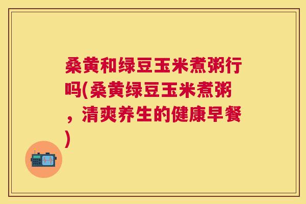 桑黄和绿豆玉米煮粥行吗(桑黄绿豆玉米煮粥,清爽养生的健康早餐) 桑黄和绿豆玉米煮粥行吗(桑黄绿豆玉米煮粥,清爽养生的健康早餐)