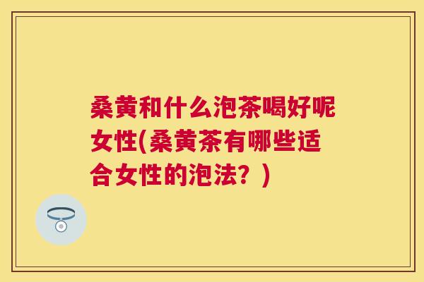 桑黄和什么泡茶喝好呢女性(桑黄茶有哪些适合女性的泡法?) 桑黄和什么泡茶喝好呢女性(桑黄茶有哪些适合女性的泡法?)