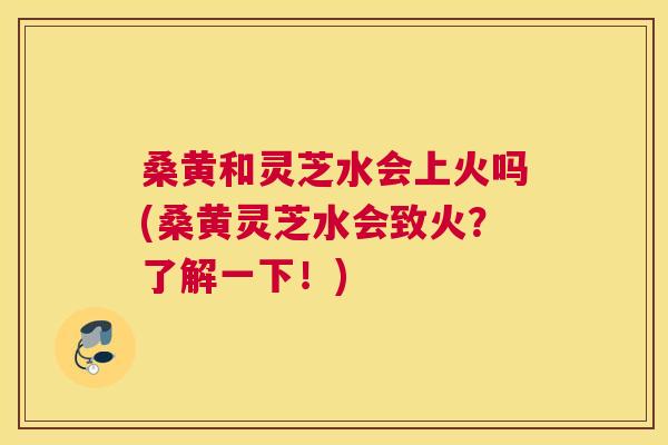 桑黄和灵芝水会上火吗(桑黄灵芝水会致火？了解一下！)