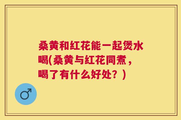 桑黄和红花能一起煲水喝(桑黄与红花同煮,喝了有什么好处?) 桑黄和红花能一起煲水喝(桑黄与红花同煮,喝了有什么好处?)