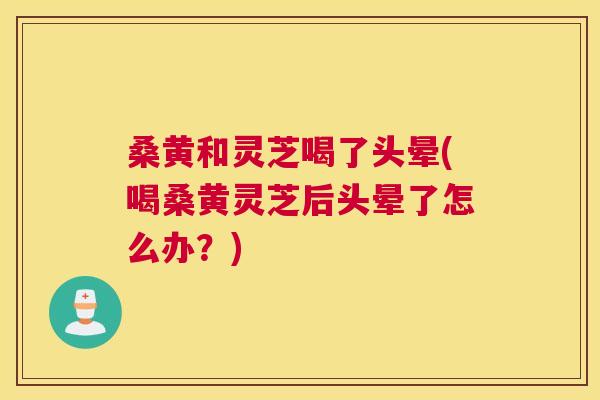 桑黄和灵芝喝了头晕(喝桑黄灵芝后头晕了怎么办?) 桑黄和灵芝喝了头晕(喝桑黄灵芝后头晕了怎么办?)