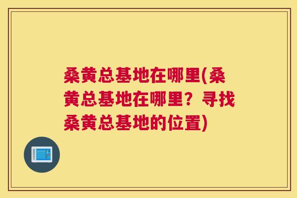 桑黄总基地在哪里(桑黄总基地在哪里?寻找桑黄总基地的位置) 桑黄总基地在哪里(桑黄总基地在哪里?寻找桑黄总基地的位置)