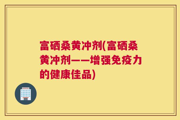 富硒桑黄冲剂(富硒桑黄冲剂——增强力的健康佳品) 富硒桑黄冲剂(富硒桑黄冲剂——增强力的健康佳品)