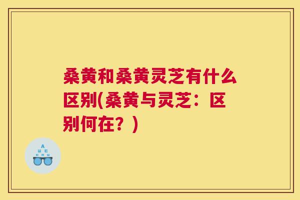 桑黄和桑黄灵芝有什么区别(桑黄与灵芝:区别何在?) 桑黄和桑黄灵芝有什么区别(桑黄与灵芝:区别何在?)