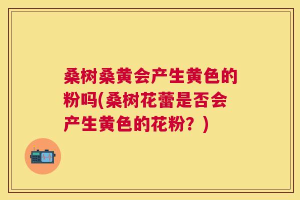 桑树桑黄会产生黄色的粉吗(桑树花蕾是否会产生黄色的花粉?) 桑树桑黄会产生黄色的粉吗(桑树花蕾是否会产生黄色的花粉?)