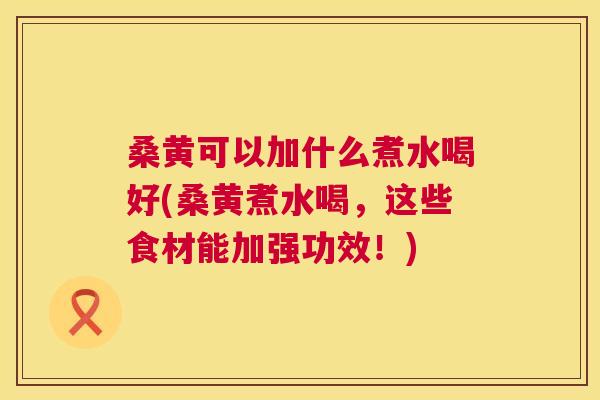 桑黄可以加什么煮水喝好(桑黄煮水喝,这些食材能加强功效!) 桑黄可以加什么煮水喝好(桑黄煮水喝,这些食材能加强功效!)