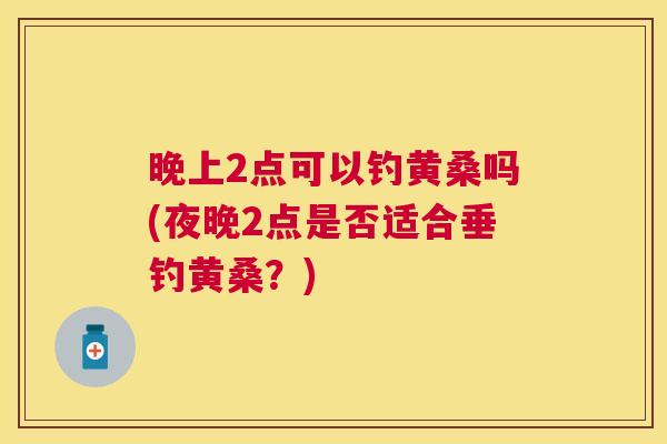 晚上2点可以钓黄桑吗(夜晚2点是否适合垂钓黄桑?) 晚上2点可以钓黄桑吗(夜晚2点是否适合垂钓黄桑?)