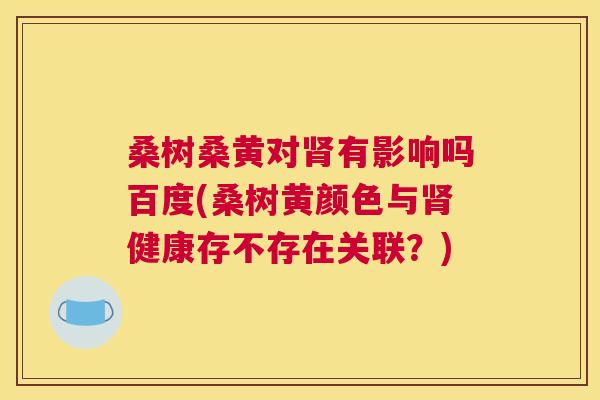 桑树桑黄对有影响吗百度(桑树黄颜色与健康存不存在关联?) 桑树桑黄对有影响吗百度(桑树黄颜色与健康存不存在关联?)