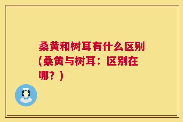 桑黄和树耳有什么区别(桑黄与树耳:区别在哪?) 桑黄和树耳有什么区别(桑黄与树耳:区别在哪?)